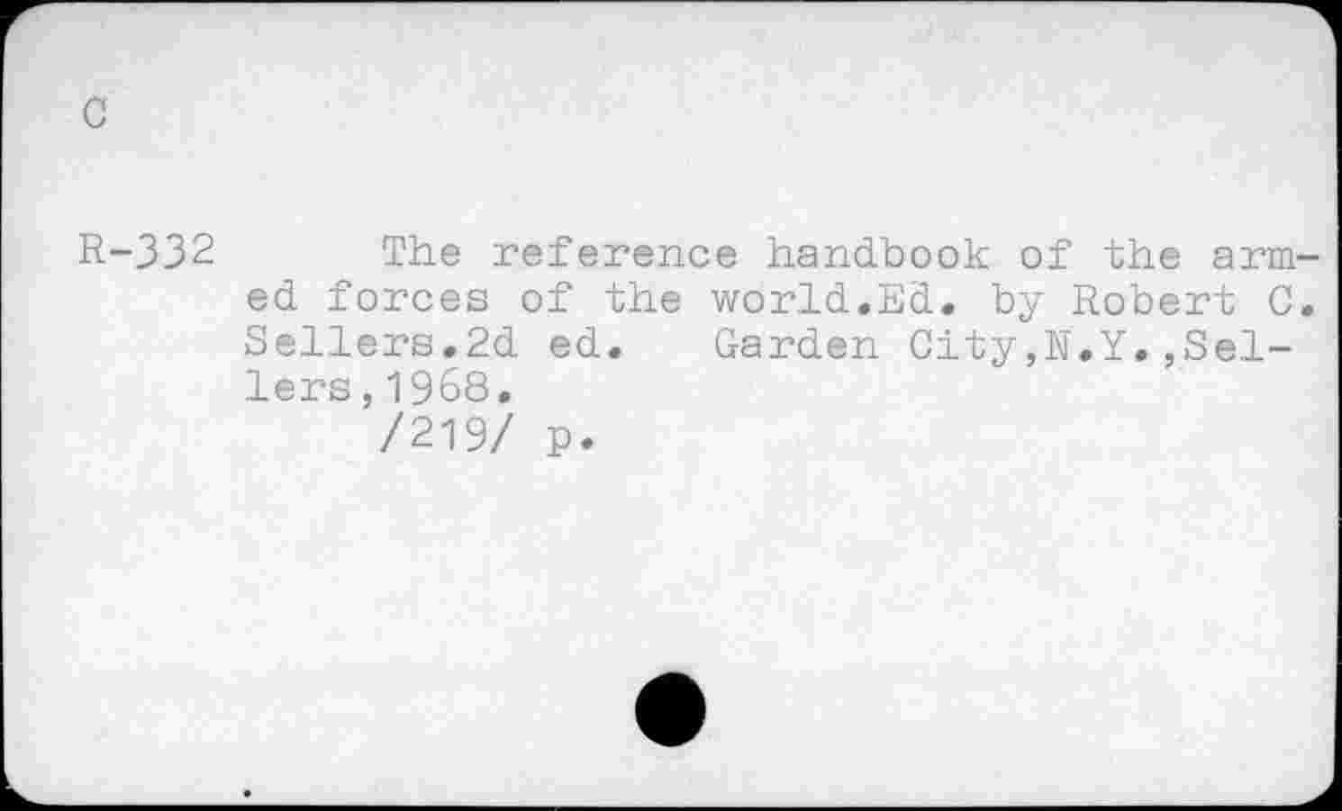 ﻿c
R-332 The reference handbook of the armed forces of the world.Ed. by Robert C. Sellers.2d ed. Garden City,N.Y.,Sellers , 1968.
/219/ p.